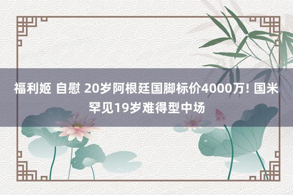 福利姬 自慰 20岁阿根廷国脚标价4000万! 国米罕见19岁难得型中场