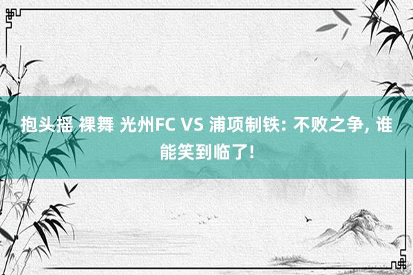 抱头摇 裸舞 光州FC VS 浦项制铁: 不败之争， 谁能笑到临了!