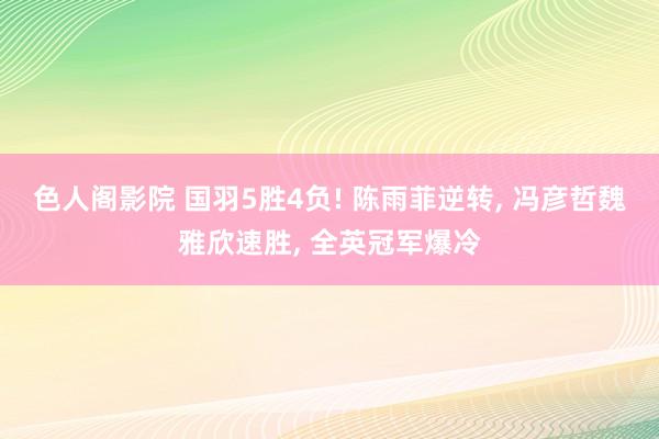 色人阁影院 国羽5胜4负! 陈雨菲逆转， 冯彦哲魏雅欣速胜， 全英冠军爆冷