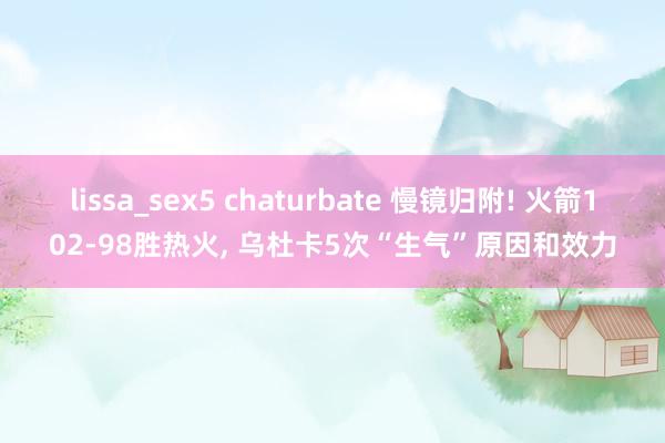 lissa_sex5 chaturbate 慢镜归附! 火箭102-98胜热火， 乌杜卡5次“生气”原因和效力