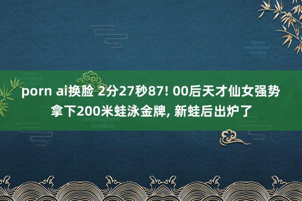 porn ai换脸 2分27秒87! 00后天才仙女强势拿下200米蛙泳金牌， 新蛙后出炉了