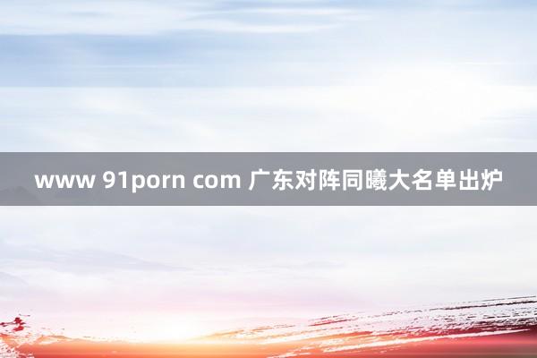 www 91porn com 广东对阵同曦大名单出炉