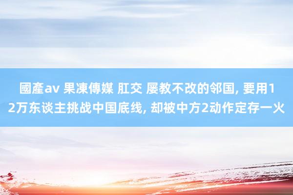 國產av 果凍傳媒 肛交 屡教不改的邻国， 要用12万东谈主挑战中国底线， 却被中方2动作定存一火