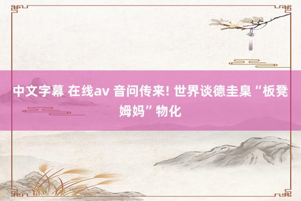 中文字幕 在线av 音问传来! 世界谈德圭臬“板凳姆妈”物化