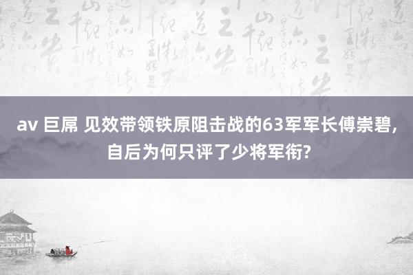 av 巨屌 见效带领铁原阻击战的63军军长傅崇碧， 自后为何只评了少将军衔?