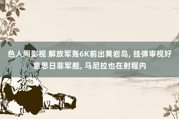 色人阁影视 解放军轰6K前出黄岩岛， 挂弹审视好意思日菲军舰， 马尼拉也在射程内