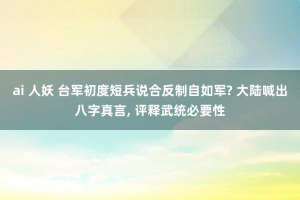 ai 人妖 台军初度短兵说合反制自如军? 大陆喊出八字真言， 评释武统必要性