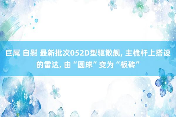 巨屌 自慰 最新批次052D型驱散舰， 主桅杆上搭设的雷达， 由“圆球”变为“板砖”