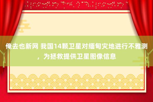 俺去也新网 我国14颗卫星对缅甸灾地进行不雅测，为拯救提供卫星图像信息