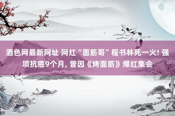 酒色网最新网址 网红“面筋哥”程书林死一火! 强项抗癌9个月， 曾因《烤面筋》爆红集会