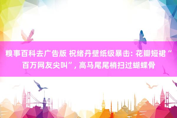糗事百科去广告版 祝绪丹壁纸级暴击: 花瓣短裙“百万网友尖叫”， 高马尾尾梢扫过蝴蝶骨