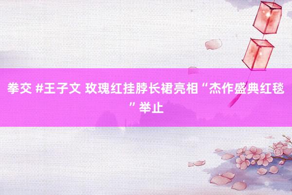 拳交 #王子文 玫瑰红挂脖长裙亮相“杰作盛典红毯”举止