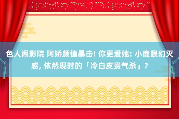 色人阁影院 阿娇颜值暴击! 你更爱她: 小鹿眼幻灭感， 依然现时的「冷白皮贵气杀」?