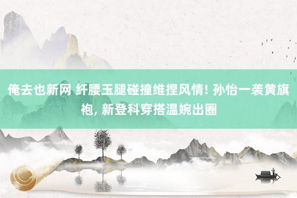 俺去也新网 纤腰玉腿碰撞维捏风情! 孙怡一袭黄旗袍， 新登科穿搭温婉出圈