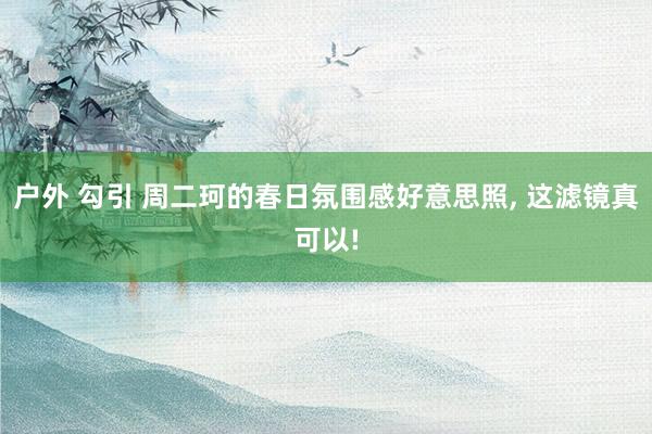 户外 勾引 周二珂的春日氛围感好意思照， 这滤镜真可以!