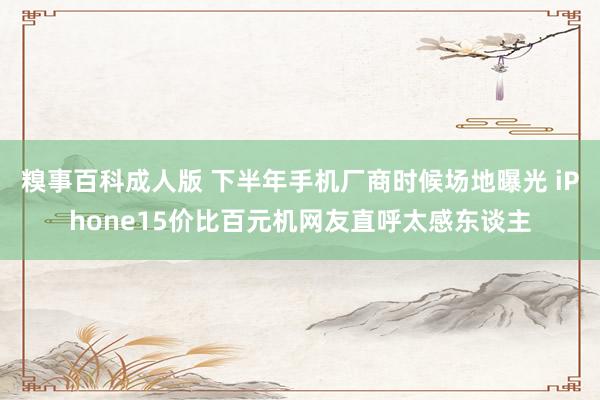糗事百科成人版 下半年手机厂商时候场地曝光 iPhone15价比百元机网友直呼太感东谈主