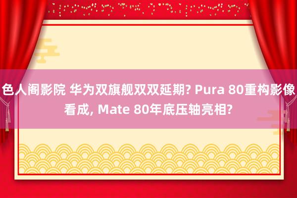 色人阁影院 华为双旗舰双双延期? Pura 80重构影像看成， Mate 80年底压轴亮相?
