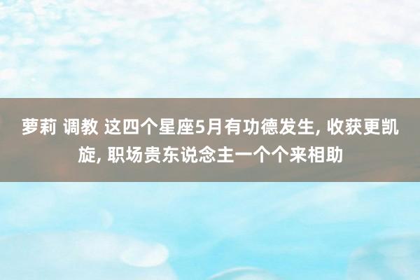 萝莉 调教 这四个星座5月有功德发生， 收获更凯旋， 职场贵东说念主一个个来相助