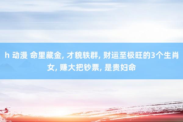 h 动漫 命里藏金， 才貌轶群， 财运至极旺的3个生肖女， 赚大把钞票， 是贵妇命