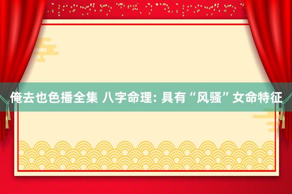 俺去也色播全集 八字命理: 具有“风骚”女命特征