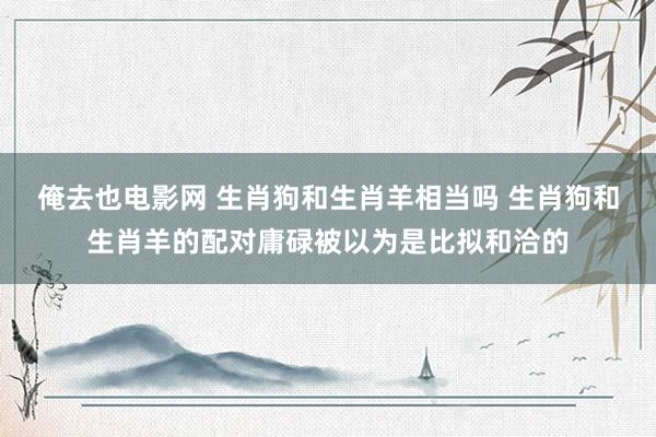 俺去也电影网 生肖狗和生肖羊相当吗 生肖狗和生肖羊的配对庸碌被以为是比拟和洽的