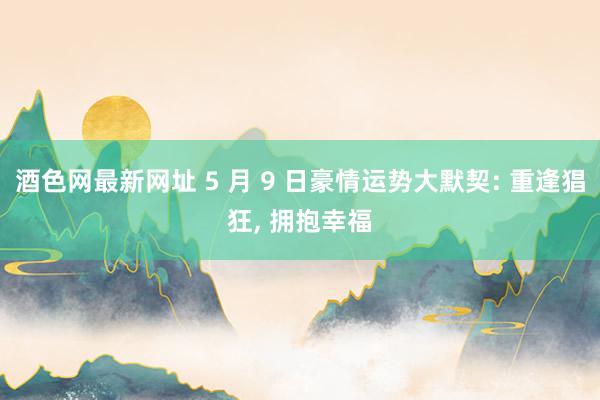 酒色网最新网址 5 月 9 日豪情运势大默契: 重逢猖狂， 拥抱幸福