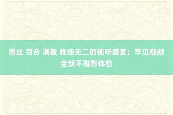 蕾丝 百合 调教 唯独无二的视听盛宴：罕见视频全新不雅影体验