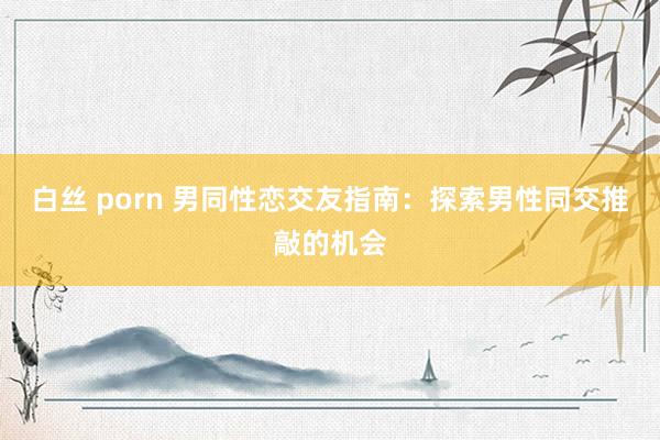 白丝 porn 男同性恋交友指南：探索男性同交推敲的机会