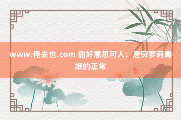 www.俺去也.com 甜好意思可人：唐突萝莉青娥的正常