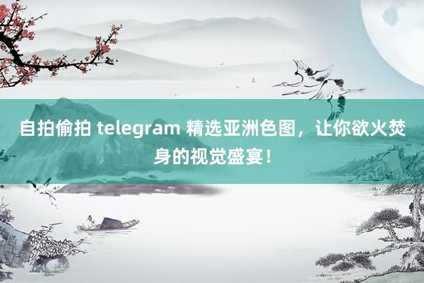 自拍偷拍 telegram 精选亚洲色图，让你欲火焚身的视觉盛宴！