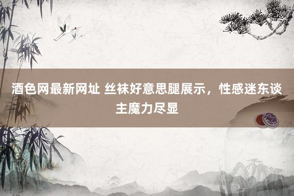 酒色网最新网址 丝袜好意思腿展示，性感迷东谈主魔力尽显