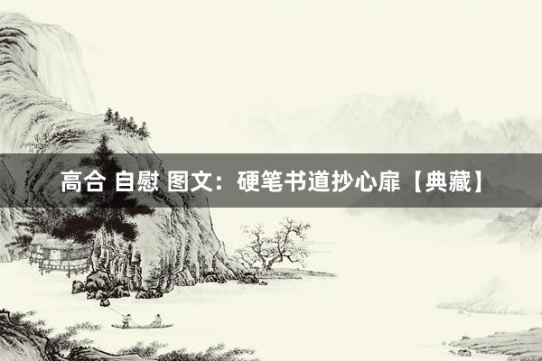 高合 自慰 图文：硬笔书道抄心扉【典藏】