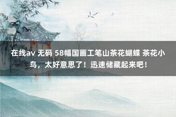 在线av 无码 58幅国画工笔山茶花蝴蝶 茶花小鸟，太好意思了！迅速储藏起来吧！