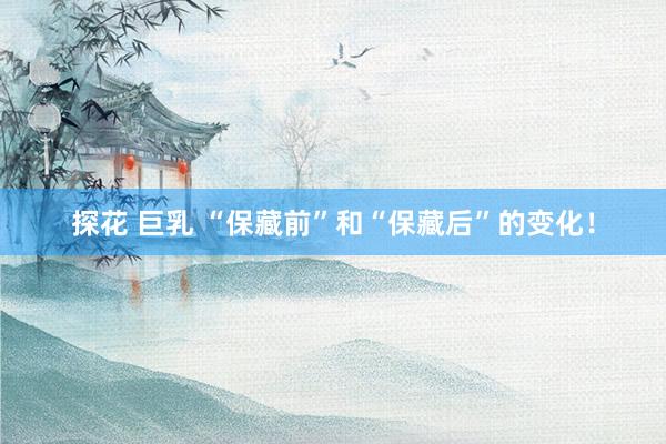 探花 巨乳 “保藏前”和“保藏后”的变化！