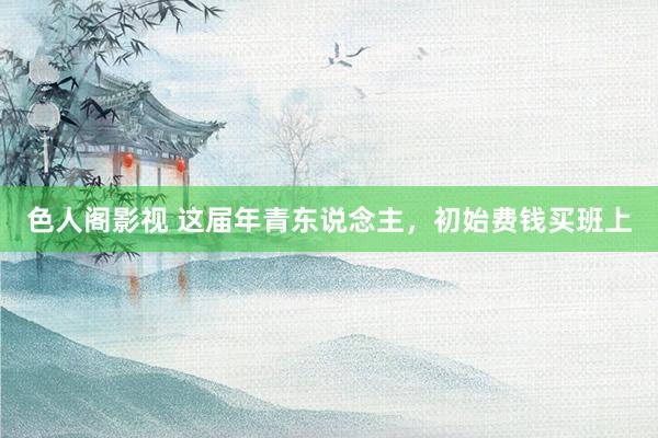 色人阁影视 这届年青东说念主，初始费钱买班上