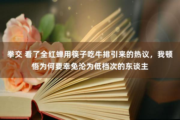 拳交 看了全红蝉用筷子吃牛排引来的热议，我顿悟为何要幸免沦为低档次的东谈主
