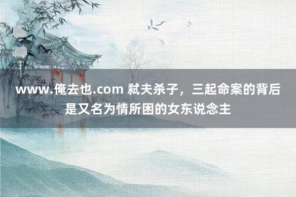 www.俺去也.com 弑夫杀子，三起命案的背后是又名为情所困的女东说念主