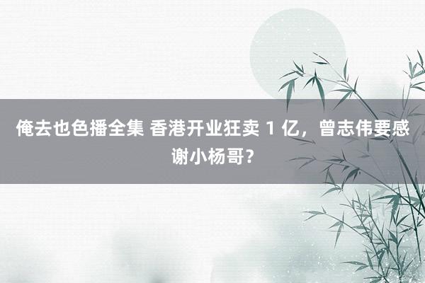 俺去也色播全集 香港开业狂卖 1 亿，曾志伟要感谢小杨哥？