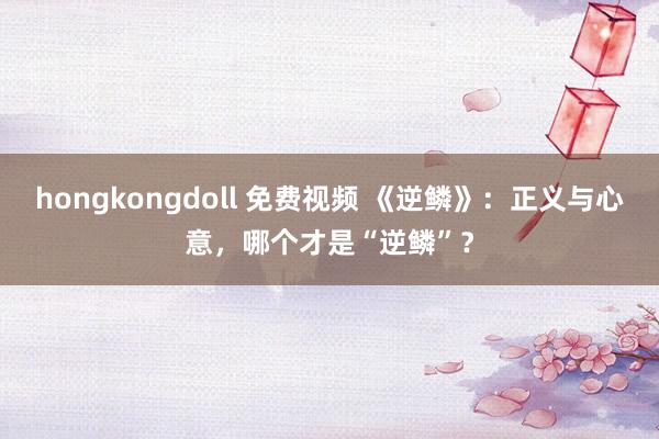 hongkongdoll 免费视频 《逆鳞》：正义与心意，哪个才是“逆鳞”？