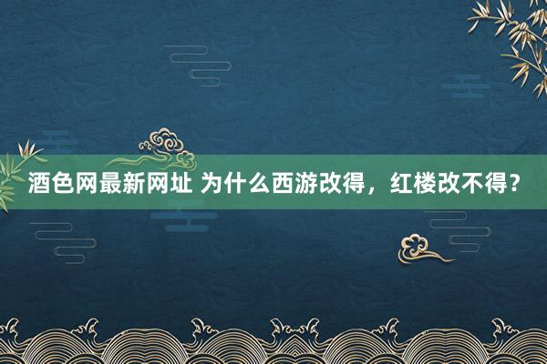 酒色网最新网址 为什么西游改得，红楼改不得？