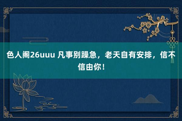 色人阁26uuu 凡事别躁急,老天自有安排,信不信由你!