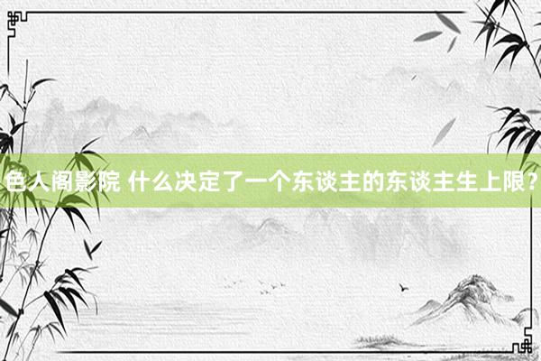 色人阁影院 什么决定了一个东谈主的东谈主生上限？