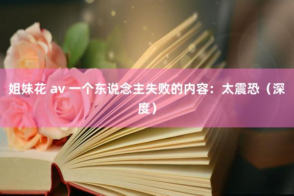 姐妹花 av 一个东说念主失败的内容：太震恐（深度）