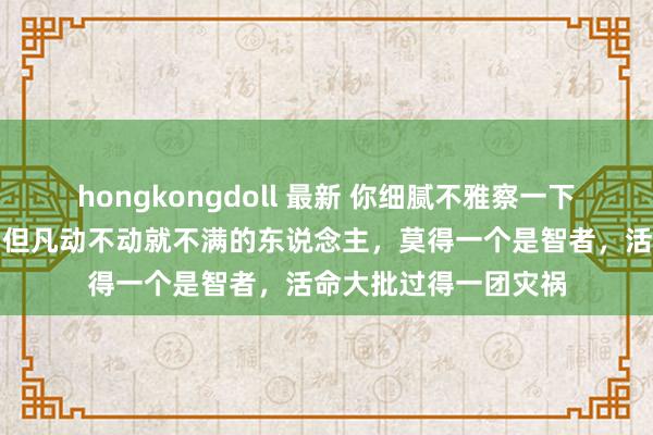 hongkongdoll 最新 你细腻不雅察一下你的身边东说念主，但凡动不动就不满的东说念主，莫得一个是智者，活命大批过得一团灾祸