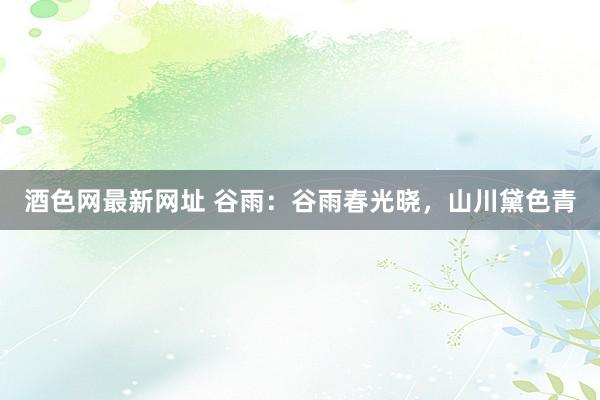 酒色网最新网址 谷雨：谷雨春光晓，山川黛色青