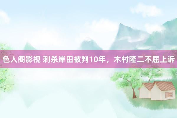 色人阁影视 刺杀岸田被判10年，木村隆二不屈上诉