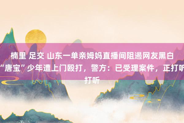 楠里 足交 山东一单亲姆妈直播间阻遏网友黑白“唐宝”少年遭上门殴打，警方：已受理案件，正打听