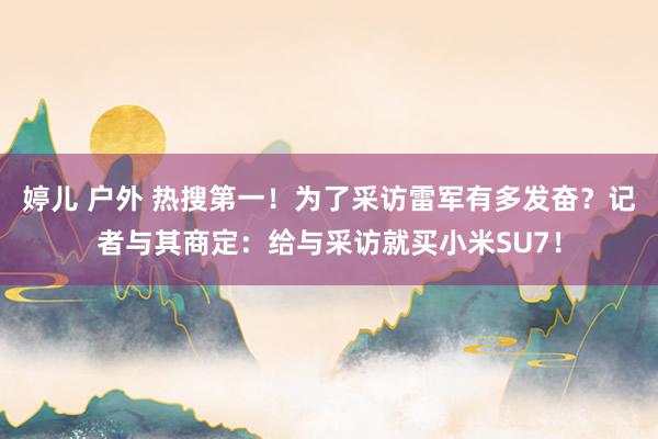 婷儿 户外 热搜第一！为了采访雷军有多发奋？记者与其商定：给与采访就买小米SU7！