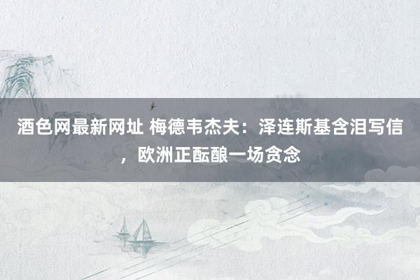 酒色网最新网址 梅德韦杰夫：泽连斯基含泪写信，欧洲正酝酿一场贪念