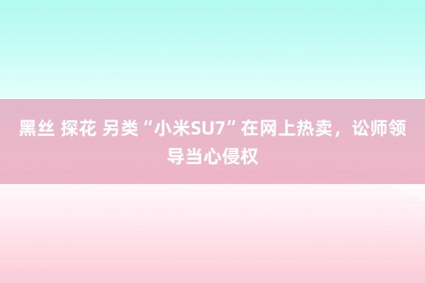 黑丝 探花 另类“小米SU7”在网上热卖，讼师领导当心侵权